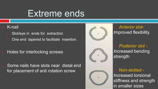 Extreme ends
 K-nail
 Slot/eye in ends for extraction
 One end tapered to facilitate insertion .
 Holes for interlocking screws
 Some nails have slots near distal end
for placement of anti rotation screw
 Anterior slot-
Improved flexibility
 Posterior slot -
Increased bending
strength
 Non-slotted -
Increased torsional
stiffness and strength
in smaller sizes
 