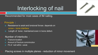 Interlocking of nail
 Recommended for most cases of IM nailing.
 Principle :
 Resistance to axial and torsional forces depends on
screw – bone interface
 Length of bone maintained even in bone defect.
 Number of interlocks :
 Fracture location
 Amount of fracture comminution
 Fit of nail within canal.
 Placing screws in multiple planes - reduction of minor movement
 
