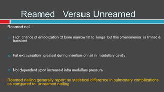 Reamed Versus Unreamed
 Reamed nail :
 High chance of embolization of bone marrow fat to lungs but this phenomenon is limited &
transient
 Fat extravasation greatest during insertion of nail in medullary cavity
 Not dependent upon increased intra medullary pressure
 Reamed nailing generally report no statistical difference in pulmonary complications
as compared to unreamed nailing
 