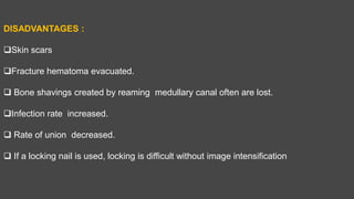 DISADVANTAGES :
Skin scars
Fracture hematoma evacuated.
 Bone shavings created by reaming medullary canal often are lost.
Infection rate increased.
 Rate of union decreased.
 If a locking nail is used, locking is difficult without image intensification
 