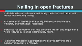 Nailing in open fractures
 If initial debridement adequate and timely , definitive stabilization with
reamed intramedullary nailing
 with severe soft tissue injuries that require a second debridement,
temporary external fixation reasonable
 increased risk of infection after use of external fixation pins longer than 2
weeks followed by reamed intramedullary nailing.
 Rapid initial management approach allows delayed conversion to a
medullary implant at 5 to 10 days.
 