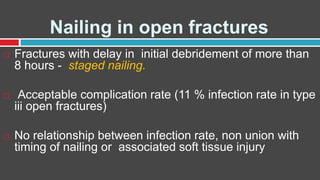 Nailing in open fractures
 Fractures with delay in initial debridement of more than
8 hours - staged nailing.
 Acceptable complication rate (11 % infection rate in type
iii open fractures)
 No relationship between infection rate, non union with
timing of nailing or associated soft tissue injury
 