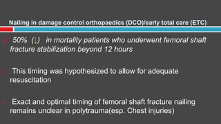 Nailing in damage control orthopaedics (DCO)/early total care (ETC)
 50% (↓) in mortality patients who underwent femoral shaft
fracture stabilization beyond 12 hours
 This timing was hypothesized to allow for adequate
resuscitation
 Exact and optimal timing of femoral shaft fracture nailing
remains unclear in polytrauma(esp. Chest injuries)
 