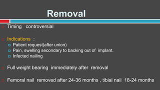 Removal
 Timing controversial
 Indications :
 Patient request(after union)
 Pain, swelling secondary to backing out of implant.
 Infected nailing
 Full weight bearing immediately after removal
 Femoral nail removed after 24-36 months , tibial nail 18-24 months
 