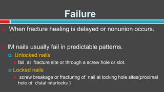 Failure
 When fracture healing is delayed or nonunion occurs.
 IM nails usually fail in predictable patterns.
 Unlocked nails
 fail at fracture site or through a screw hole or slot.
 Locked nails
 screw breakage or fracturing of nail at locking hole sites(proximal
hole of distal interlocks )
 