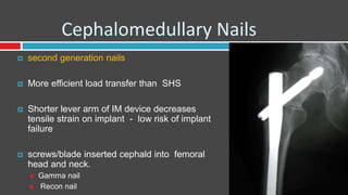 Cephalomedullary Nails
 second generation nails
 More efficient load transfer than SHS
 Shorter lever arm of IM device decreases
tensile strain on implant - low risk of implant
failure
 screws/blade inserted cephald into femoral
head and neck.
 Gamma nail
 Recon nail
 