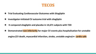 TECOS
★ Trial Evaluating Cardiovascular Outcomes with Sitagliptin
★ Investigator-initiated CV outcome trial with sitagliptin
★ It compared sitagliptin and placebo in 14,671 subjects with T2D
★ Demonstrated non-inferiority for major CV events plus hospitalisation for unstable
angina (CV death, myocardial infarction, stroke, unstable angina)⇒ cardio safe
 
