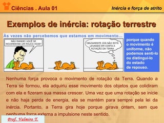 Ciências . Aula 01                                Inércia e força de atrito


Exemplos de inércia: rotação terrestre




Nenhuma força provoca o movimento de rotação da Terra. Quando a
Terra se formou, ela adquiriu esse movimento dos objetos que colidiram
com ela e fizeram sua massa crescer. Uma vez que uma rotação se inicie
e não haja perda de energia, ela se mantém para sempre pela lei da
inércia. Portanto, a Terra gira hoje porque girava ontem, sem que
nenhuma força externa a impulsione neste sentido.
 Prof. Valmiro T.
 
