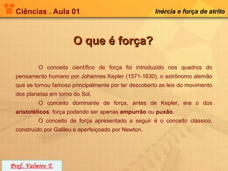 Ciências . Aula 01                                   Inércia e força de atrito



                       O que é força?

          O conceito científico de força foi introduzido nos quadros do
 pensamento humano por Johannes Kepler (1571-1630), o astrônomo alemão
 que se tornou famoso principalmente por ter descoberto as leis do movimento
 dos planetas em torno do Sol.
          O conceito dominante de força, antes de Kepler, era o dos
 aristotélicos: força podendo ser apenas empurrão ou puxão.
          O conceito de força apresentado a seguir é o conceito clássico,
 construído por Galileu e aperfeiçoado por Newton.




Prof. Valmiro T.
 