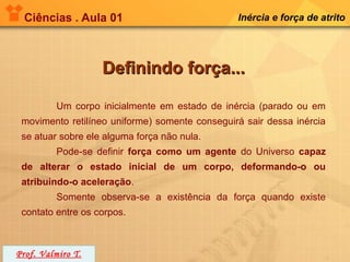Ciências . Aula 01                             Inércia e força de atrito




                   Definindo força...

         Um corpo inicialmente em estado de inércia (parado ou em
 movimento retilíneo uniforme) somente conseguirá sair dessa inércia
 se atuar sobre ele alguma força não nula.
         Pode-se definir força como um agente do Universo capaz
 de alterar o estado inicial de um corpo, deformando-o ou
 atribuindo-o aceleração.
         Somente observa-se a existência da força quando existe
 contato entre os corpos.



Prof. Valmiro T.
 