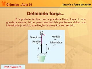 Ciências . Aula 01                              Inércia e força de atrito


                   Definindo força...
         É importante lembrar que a grandeza física, força, é uma
 grandeza vetorial, isto é, para caracterizá-la precisamos definir sua
 intensidade (módulo), sua direção de atuação e seu sentido.




Prof. Valmiro T.
 