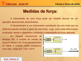 Ciências . Aula 01                               Inércia e força de atrito


                         Medidas de força:
         A intensidade de uma força pode ser medida através de um
aparelho denominado dinamômetro.
         O dinamômetro é um instrumento constituído de uma mola que se
deforma quando recebe a ação de uma força. Logo, para cada deformação
produzida, temos o dispositivo indicando a intensidade da força aplicada.
         No    Sistema    Internacional   de
Medidas (SI), a unidade de medida de
força é o Newton (N). Eventualmente pode-
se utilizar a unidade prática quilograma-
força (kgf), sendo que 1 kgf = 9,8 N.




 Prof. Valmiro T.
 