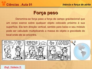 Ciências . Aula 01                               Inércia e força de atrito


                        Força peso
          Denomina-se força peso a força de campo gravitacional que
 um corpo exerce sobre qualquer objeto colocado próximo à sua
 superfície. Ela tem direção vertical, sentido para baixo e seu módulo
 pode ser calculado multiplicando a massa do objeto e gravidade do
 local onde ele se encontra.




Prof. Valmiro T.
 