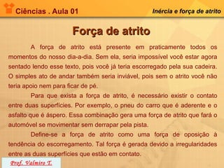 Ciências . Aula 01                               Inércia e força de atrito


                       Força de atrito
        A força de atrito está presente em praticamente todos os
momentos do nosso dia-a-dia. Sem ela, seria impossível você estar agora
sentado lendo esse texto, pois você já teria escorregado pela sua cadeira.
O simples ato de andar também seria inviável, pois sem o atrito você não
teria apoio nem para ficar de pé.
        Para que exista a força de atrito, é necessário existir o contato
entre duas superfícies. Por exemplo, o pneu do carro que é aderente e o
asfalto que é áspero. Essa combinação gera uma força de atrito que fará o
automóvel se movimentar sem derrapar pela pista.
        Define-se a força de atrito como uma força de oposição à
tendência do escorregamento. Tal força é gerada devido a irregularidades
entre as duas superfícies que estão em contato.
 Prof. Valmiro T.
 