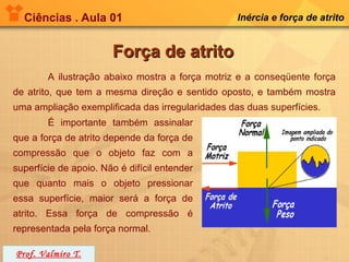 Ciências . Aula 01                              Inércia e força de atrito


                       Força de atrito
        A ilustração abaixo mostra a força motriz e a conseqüente força
de atrito, que tem a mesma direção e sentido oposto, e também mostra
uma ampliação exemplificada das irregularidades das duas superfícies.
        É importante também assinalar
que a força de atrito depende da força de
compressão que o objeto faz com a
superfície de apoio. Não é difícil entender
que quanto mais o objeto pressionar
essa superfície, maior será a força de
atrito. Essa força de compressão é
representada pela força normal.

Prof. Valmiro T.
 