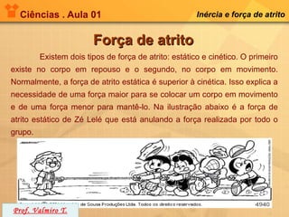 Ciências . Aula 01                                   Inércia e força de atrito


                        Força de atrito
         Existem dois tipos de força de atrito: estático e cinético. O primeiro
existe no corpo em repouso e o segundo, no corpo em movimento.
Normalmente, a força de atrito estática é superior à cinética. Isso explica a
necessidade de uma força maior para se colocar um corpo em movimento
e de uma força menor para mantê-lo. Na ilustração abaixo é a força de
atrito estático de Zé Lelé que está anulando a força realizada por todo o
grupo.




Prof. Valmiro T.
 