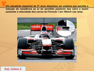 Um estudante espanhol de 21 anos desenhou um sistema que permite a
 redução da resistência ao ar do aerofólio posterior dos carro e assim
 aumentar a velocidade dos carros de Fórmula 1 em 10km/h nas retas.




Prof. Valmiro T.
 