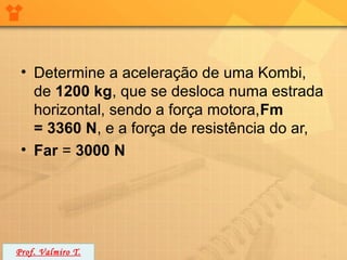 • Determine a aceleração de uma Kombi,
   de 1200 kg, que se desloca numa estrada
   horizontal, sendo a força motora,Fm
   = 3360 N, e a força de resistência do ar,
 • Far = 3000 N




Prof. Valmiro T.
 