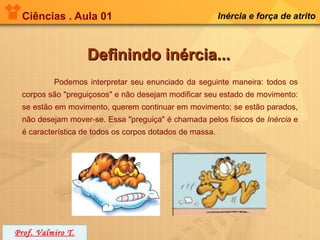 Ciências . Aula 01                                      Inércia e força de atrito



                   Definindo inércia...
          Podemos interpretar seu enunciado da seguinte maneira: todos os
 corpos são "preguiçosos" e não desejam modificar seu estado de movimento:
 se estão em movimento, querem continuar em movimento; se estão parados,
 não desejam mover-se. Essa "preguiça" é chamada pelos físicos de Inércia e
 é característica de todos os corpos dotados de massa.




Prof. Valmiro T.
 