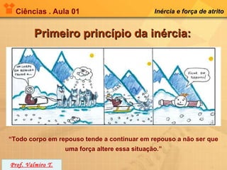 Ciências . Aula 01                            Inércia e força de atrito


         Primeiro princípio da inércia:




“Todo corpo em repouso tende a continuar em repouso a não ser que
                   uma força altere essa situação.”

Prof. Valmiro T.
 