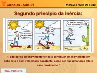 Ciências . Aula 01                            Inércia e força de atrito


        Segundo princípio da inércia:




  “Todo corpo em movimento tende a continuar em movimento em
linha reta e com velocidade constante, a não ser que uma força altere
                         esse movimento.”
Prof. Valmiro T.
 