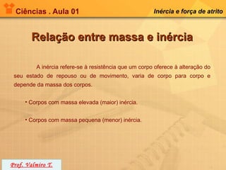 Ciências . Aula 01                                    Inércia e força de atrito



        Relação entre massa e inércia

         A inércia refere-se à resistência que um corpo oferece à alteração do
 seu estado de repouso ou de movimento, varia de corpo para corpo e
 depende da massa dos corpos.


     • Corpos com massa elevada (maior) inércia.


     • Corpos com massa pequena (menor) inércia.




Prof. Valmiro T.
 