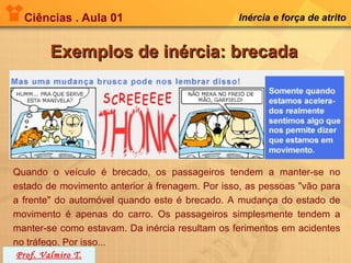 Ciências . Aula 01                            Inércia e força de atrito


        Exemplos de inércia: brecada




Quando o veículo é brecado, os passageiros tendem a manter-se no
estado de movimento anterior à frenagem. Por isso, as pessoas "vão para
a frente" do automóvel quando este é brecado. A mudança do estado de
movimento é apenas do carro. Os passageiros simplesmente tendem a
manter-se como estavam. Da inércia resultam os ferimentos em acidentes
no tráfego. Por isso...
 Prof. Valmiro T.
 
