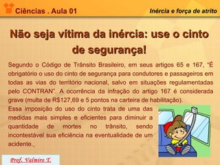 Ciências . Aula 01                             Inércia e força de atrito


Não seja vítima da inércia: use o cinto
            de segurança!
Segundo o Código de Trânsito Brasileiro, em seus artigos 65 e 167, “É
obrigatório o uso do cinto de segurança para condutores e passageiros em
todas as vias do território nacional, salvo em situações regulamentadas
pelo CONTRAN”. A ocorrência da infração do artigo 167 é considerada
grave (multa de R$127,69 e 5 pontos na carteira de habilitação).
Essa imposição do uso do cinto trata de uma das
medidas mais simples e eficientes para diminuir a
quantidade de mortes no trânsito, sendo
incontestável sua eficiência na eventualidade de um
acidente.

Prof. Valmiro T.
 