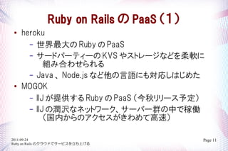 Ruby on Rails  PaaS 
   heroku
      C  Ruby  PaaS
      C `ɥѩ`ƥ` KVS 䥹ȥ`ʤɤܛ
           MߺϤ碌
      C Java  Node.js ʤZˤ⌝ꤷϤ᤿

    MOGOK
      C IIJ ṩ Ruby  PaaS `趨
      C IIJ Νgʥͥåȥ``Щ`ȺФǼڃP
           ڤΥƸ٣

2011-09-24                              Page 11
Ruby on Rails Υ饦ɤǥ`ӥϤ
 