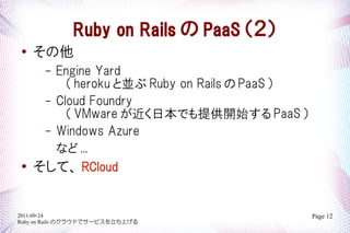 Ruby on Rails  PaaS 
   
       Engine Yard
       C
         heroku ȁK Ruby on Rails  PaaS 
     C Cloud Foundry
         VMware ձǤṩ_ʼ PaaS 
     C Windows Azure
       ʤ ...
   ơ RCloud


2011-09-24                                    Page 12
Ruby on Rails Υ饦ɤǥ`ӥϤ
 