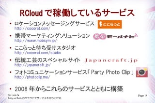RCloud ǼڃPƤ륵`ӥ
   `å`󥰥`ӥ
    http://cocorat.com/
   Яީ`ƥ󥰥`
    http://www.mobsym.jp/

    äȴܤ
    http://cocorat.com/studio
   yܿΥڥ륵
    http://japancraft.jp/

    եȥߥ˥`󥵩`ӥ Party Photo Clip 
    http://photoclip.me/


    2008 ꤫餳Υ`ӥȤȤ˘B
2011-09-24                                 Page 14
Ruby on Rails Υ饦ɤǥ`ӥϤ
 
