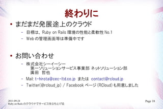 K
   ޤޤkչ;ϤΥ饦
       C   Ŀˤϡ Ruby on Rails hܤܛ No.1
       C   Web ιȤϜʂФǤ


   Ϥ碌
       C   ʽ祷```
             һ`󥵩`ӥI ͥåȥ`
             VҲ
       C   Mail: t-hirota@cec-ltd.co.jp ޤ contact@rcloud.jp
       C   Twitter(@rcloud_jp) / Facebook ک` (RCloud) ⤷ޤ


2011-09-24                                                       Page 18
Ruby on Rails Υ饦ɤǥ`ӥϤ
 