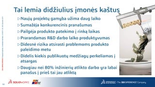 10
3DS.COM/SOLIDWORKS©DassaultSystèmes|ConfidentialInformation|4/10/2017|ref.:3DS_Document_2014
Naujų projektų gamyba užima daug laiko
Sumažėja konkurencinis pranašumas
Pailgėja produkto patekimo į rinką laikas
Prarandamas R&D darbo laiko produktyvumas
Didesnė rizika atsirasti problemoms produkto
paleidimo metu
Didelis kiekis publikuotų medžiagų perkeliamas į
atsargas
Daugiau nei 80% inžinierių atlikto darbo yra labai
panašus į prieš tai jau atliktą
Tai lemia didžiulius įmonės kaštus
 