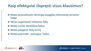 13
3DS.COM/SOLIDWORKS©DassaultSystèmes|ConfidentialInformation|4/10/2017|ref.:3DS_Document_2014
Kaip efektyviai išspręsti visus klausimus?
 Būdas praanalizuoti skirtingų saugyklų informaciją viename
lange
 Kelias organizuoti milijonus failų
 Būdas surišti identiškus failus
 Būdas palyginti failų turinį
 Būdas pasirinkti „teisingus“ failus
 