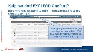 14
3DS.COM/SOLIDWORKS©DassaultSystèmes|ConfidentialInformation|4/10/2017|ref.:3DS_Document_2014
Jeigu nors kartą ieškojote „Google“ – reiškia mokate naudotis
EXALEAD OnePart!
Kaip naudoti EXALEAD OnePart?
Tiesiog įrašykite modelio savybę,
medžiagą ar „numeskite“ CAD
bylą (SOLIDWORKS, STEP, IGES,
CATIA, Inventor ir t.t....)
 