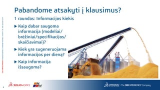 4
3DS.COM/SOLIDWORKS©DassaultSystèmes|ConfidentialInformation|4/10/2017|ref.:3DS_Document_2014
Pabandome atsakyti į klausimus?
1 raundas: Informacijos kiekis
 Kaip dabar saugoma
informacija (modeliai/
brėžiniai/specifikacijos/
skaičiavimai)?
 Kiek yra sugeneruojama
informacijos per dieną?
 Kaip informacija
išsaugoma?
 