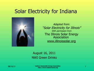 Solar Electricity for Indiana Adapted from: “ Solar Electricity for Illinois” With permission from The Illinois Solar Energy Association  www.illinoissolar.org 08/16/11 Indiana Renewable Energy Association http://www.indianarenew.org August 16, 2011 NWI Green Drinks 