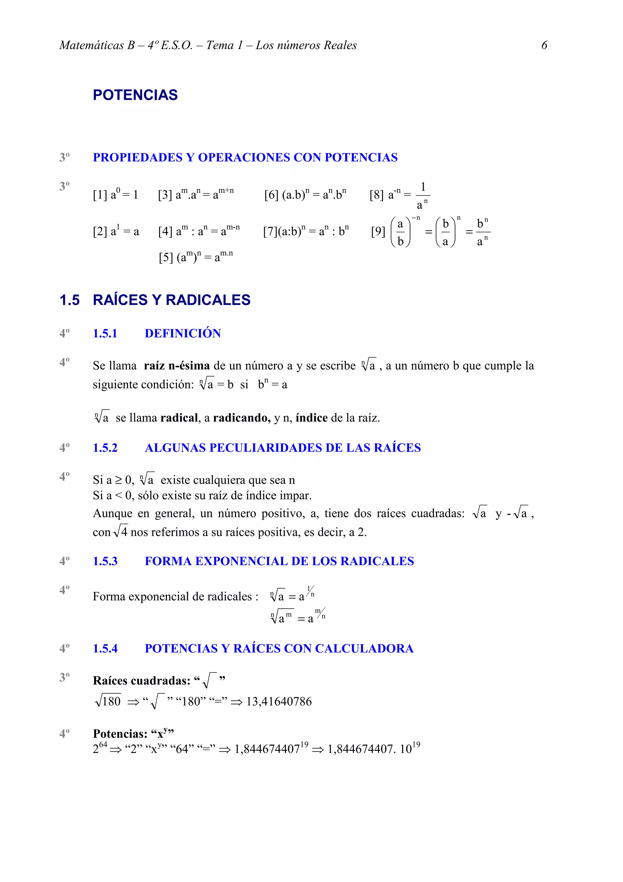 Matemáticas B – 4º E.S.O. – Tema 1 – Los números Reales                                                                   6



      POTENCIAS



3º    PROPIEDADES Y OPERACIONES CON POTENCIAS

3º                                                                                                 1
      [1] a0 = 1     [3] am.an = am+n          [6] (a.b)n = an.bn                     [8] a-n =
                                                                                                   an
                                                                                                  −n       n
                                                                                          a           b  bn
            1
      [2] a = a          m       n
                     [4] a : a = a       m-n              n
                                               [7](a:b) = a : b           n   n
                                                                                      [9]            =  = n
                                                                                          b           a  a
                     [5] (am)n = am.n


1.5 RAÍCES Y RADICALES

4º    1.5.1        DEFINICIÓN

4º    Se llama raíz n-ésima de un número a y se escribe                           n
                                                                                      a , a un número b que cumple la
                             n                 n
      siguiente condición:       a = b si b = a

      n
          a se llama radical, a radicando, y n, índice de la raíz.

4º    1.5.2        ALGUNAS PECULIARIDADES DE LAS RAÍCES

4º    Si a ≥ 0, n a existe cualquiera que sea n
      Si a < 0, sólo existe su raíz de índice impar.
      Aunque en general, un número positivo, a, tiene dos raíces cuadradas:                                    a y - a,
      con 4 nos referimos a su raíces positiva, es decir, a 2.

4º    1.5.3        FORMA EXPONENCIAL DE LOS RADICALES

4º    Forma exponencial de radicales :             n
                                                       a =a
                                                              1
                                                                  n

                                                                      m
                                                   n
                                                       am = a             n



4º    1.5.4        POTENCIAS Y RAÍCES CON CALCULADORA

3º    Raíces cuadradas: “            ”
          180 ⇒ “     ” “180” “=” ⇒ 13,41640786

4º    Potencias: “xy”
      264 ⇒ “2” “xy” “64” “=” ⇒ 1,84467440719 ⇒ 1,844674407. 1019
 