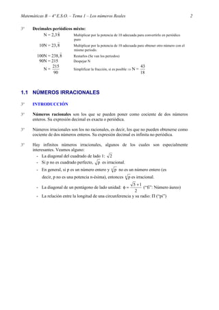 Matemáticas B – 4º E.S.O. – Tema 1 – Los números Reales                                                     2

3º    Decimales periódicos mixto:
                   )
           N = 2,3 8       Multiplicar por la potencia de 10 adecuada para convertirlo en periódico
                                puro
          10N = 23, 8          Multiplicar por la potencia de 10 adecuada para obtener otro número con el
                               mismo periodo.
        100N = 238, 8          Restarlos (Se van los periodos)
         90N = 215             Despejar N
               215                                                              43
           N=                  Simplificar la fracción, si es posible ⇒ N   =
                90                                                              18



1.1 NÚMEROS IRRACIONALES

3º    INTRODUCCIÓN

3º    Números racionales son los que se pueden poner como cociente de dos números
      enteros. Su expresión decimal es exacta o periódica.

3º    Números irracionales son los no racionales, es decir, los que no pueden obtenerse como
      cociente de dos números enteros. Su expresión decimal es infinita no periódica.

3º    Hay infinitos números irracionales, algunos de los cuales son especialmente
      interesantes. Veamos alguno:
        - La diagonal del cuadrado de lado 1: 2
        - Si p no es cuadrado perfecto, p es irracional.
        - En general, si p es un número entero y        n   p no es un número entero (es
           decir, p no es una potencia n-ésima), entonces         n   p es irracional.
                                                               5 +1
        - La diagonal de un pentágono de lado unidad: φ =            (“fi”: Número áureo)
                                                                2
        - La relación entre la longitud de una circunferencia y su radio: Π (“pi”)
 