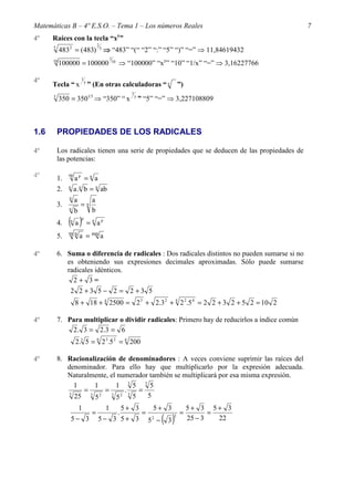 Matemáticas B – 4º E.S.O. – Tema 1 – Los números Reales                                                 7
4º    Raíces con la tecla “xy”
                                      2
      5
           483 2 = (483) 5 ⇒ “483” “(“ “2” “:” “5” “)” “=” ⇒ 11,84619432
                                              1
      10
           100000 = 100000                     10
                                                    ⇒ “100000” “xy” “10” “1/x” “=” ⇒ 3,16227766

                        1
4º                          y
      Tecla “ x                 ” (En otras calculadoras “ x                         ”)
                                                          1
      5
           350 = 3501 5 ⇒ “350” “ x                           y
                                                                  ” “5” “=” ⇒ 3,227108809



1.6       PROPIEDADES DE LOS RADICALES

4º        Los radicales tienen una serie de propiedades que se deducen de las propiedades de
          las potencias:

4º        1.
               np
                    ap = n a
          2.   n
                    a .n b = n ab
               n
                    a             a
          3.            =n
               n
                    b             b
          4.   ( a)
               n
                        p
                                = n ap
          5.   mn
                        a = mn a

4º        6. Suma o diferencia de radicales : Dos radicales distintos no pueden sumarse si no
             es obteniendo sus expresiones decimales aproximadas. Sólo puede sumarse
             radicales idénticos.
               2+ 3=
               2 2 +3 5 − 2 = 2 +3 5
                    8 + 18 + 4 2500 = 2 3 + 2.3 2 + 4 2 2.5 4 = 2 2 + 3 2 + 5 2 = 10 2

4º        7. Para multiplicar o dividir radicales: Primero hay de reducirlos a índice común
              2 . 3 = 2 .3 = 6
                    2.3 5 = 6 2 3.5 2 = 6 200

4º        8. Racionalización de denominadores : A veces conviene suprimir las raíces del
             denominador. Para ello hay que multiplicarlo por la expresión adecuada.
             Naturalmente, el numerador también se multiplicará por esa misma expresión.
               1     1       1 35 35
             3
                  =      =      .   =
               25 3 5 2 3 5 2 3 5      5
                        1                 1             5+ 3            5+ 3              5+ 3 5+ 3
                                  =                                =                 =           =
                                                                              ( 3)
                                                    .
                5− 3                  5− 3 5+ 3                        52 −
                                                                                 2
                                                                                          25 − 3   22
 