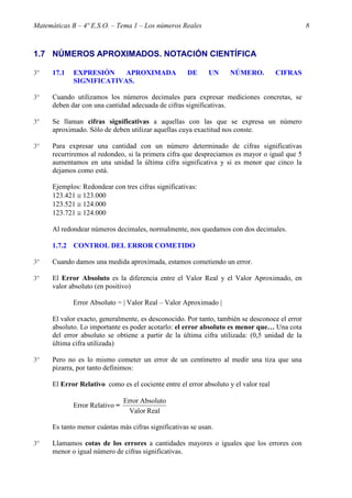 Matemáticas B – 4º E.S.O. – Tema 1 – Los números Reales                                         8



1.7 NÚMEROS APROXIMADOS. NOTACIÓN CIENTÍFICA

3º    17.1   EXPRESIÓN    APROXIMADA                 DE      UN     NÚMERO.           CIFRAS
             SIGNIFICATIVAS.

3º    Cuando utilizamos los números decimales para expresar mediciones concretas, se
      deben dar con una cantidad adecuada de cifras significativas.

3º    Se llaman cifras significativas a aquellas con las que se expresa un número
      aproximado. Sólo de deben utilizar aquellas cuya exactitud nos conste.

3º    Para expresar una cantidad con un número determinado de cifras significativas
      recurriremos al redondeo, si la primera cifra que despreciamos es mayor o igual que 5
      aumentamos en una unidad la última cifra significativa y si es menor que cinco la
      dejamos como está.

      Ejemplos: Redondear con tres cifras significativas:
      123.421 ≅ 123.000
      123.521 ≅ 124.000
      123.721 ≅ 124.000

      Al redondear números decimales, normalmente, nos quedamos con dos decimales.

      1.7.2 CONTROL DEL ERROR COMETIDO

3º    Cuando damos una medida aproximada, estamos cometiendo un error.

3º    El Error Absoluto es la diferencia entre el Valor Real y el Valor Aproximado, en
      valor absoluto (en positivo)

             Error Absoluto = | Valor Real – Valor Aproximado |

      El valor exacto, generalmente, es desconocido. Por tanto, también se desconoce el error
      absoluto. Lo importante es poder acotarlo: el error absoluto es menor que… Una cota
      del error absoluto se obtiene a partir de la última cifra utilizada: (0,5 unidad de la
      última cifra utilizada)

3º    Pero no es lo mismo cometer un error de un centímetro al medir una tiza que una
      pizarra, por tanto definimos:

      El Error Relativo como es el cociente entre el error absoluto y el valor real

                                Error Absoluto
             Error Relativo =
                                  Valor Real

      Es tanto menor cuántas más cifras significativas se usan.

3º    Llamamos cotas de los errores a cantidades mayores o iguales que los errores con
      menor o igual número de cifras significativas.
 