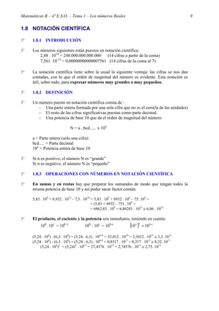 Matemáticas B – 4º E.S.O. – Tema 1 – Los números Reales                                               9

1.8 NOTACIÓN CIENTÍFICA

3º    1.8.1 INTRODUCCIÓN

3º    Los números siguientes están puestos en notación científica:
          2,48 . 1014 = 248.000.000.000.000    (14 cifras a partir de la coma)
                    -14
          7,561. 10 = 0,00000000000007561 (14 cifras de la coma al 7)

3º    La notación científica tiene sobre la usual la siguiente ventaja: las cifras se nos dan
      contadas, con lo que el orden de magnitud del número es evidente. Esta notación es
      útil, sobre todo, para expresar números muy grandes o muy pequeños.

3º    1.8.2 DEFINICIÓN

3º    Un número puesto en notación científica consta de :
         - Una parte entera formada por una sola cifra que no es el cero(la de las unidades)
         - El resto de las cifras significativas puestas como parte decimal.
         - Una potencia de base 10 que da el orden de magnitud del número.

                               N = a , bcd...... x 10n

      a = Parte entera (sólo una cifra)
      bcd..... = Parte decimal
      10n = Potencia entera de base 10

3º    Si n es positivo, el número N es “grande”
      Si n es negativo, el número N es “pequeño”

3º    1.8.3 OPERACIONES CON NÚMEROS EN NOTACIÓN CIENTÍFICA

3º    En sumas y en restas hay que preparar los sumandos de modo que tengan todos la
      misma potencia de base 10 y así poder sacar factor común.

      5,83 . 109 + 6,932 . 1012 – 7,5 . 1010 = 5,83 . 109 + 6932 . 109 – 75. 109 =
                                             = (5,83 + 6932 – 75) . 109 =
                                             = 6862,83 . 109 = 6,86283 . 1012 ≅ 6,86 . 1012

3º    El producto, el cociente y la potencia son inmediatos, teniendo en cuenta:
           10b. 10c = 10b+c             10b : 10c = 10b-c              (10 )
                                                                          b c
                                                                                = 10 b.c

      (5,24 . 106) . (6,3 . 108) = (5,24 . 6,3) . 106+8 = 33,012 . 1014 = 3,3012 . 1015 ≅ 3,3. 1015
      (5,24 . 106) : (6,3 . 108) = (5,24 : 6,3) . 106-8 = 0,8317 . 10-2 = 8,317 . 10-3 ≅ 8,32. 10-3
           (5,24 . 106)2 = (5,24)2 . 106.2 = 27,4576 . 1012 = 2,74576 . 1013 ≅ 2,75. 1013
 
