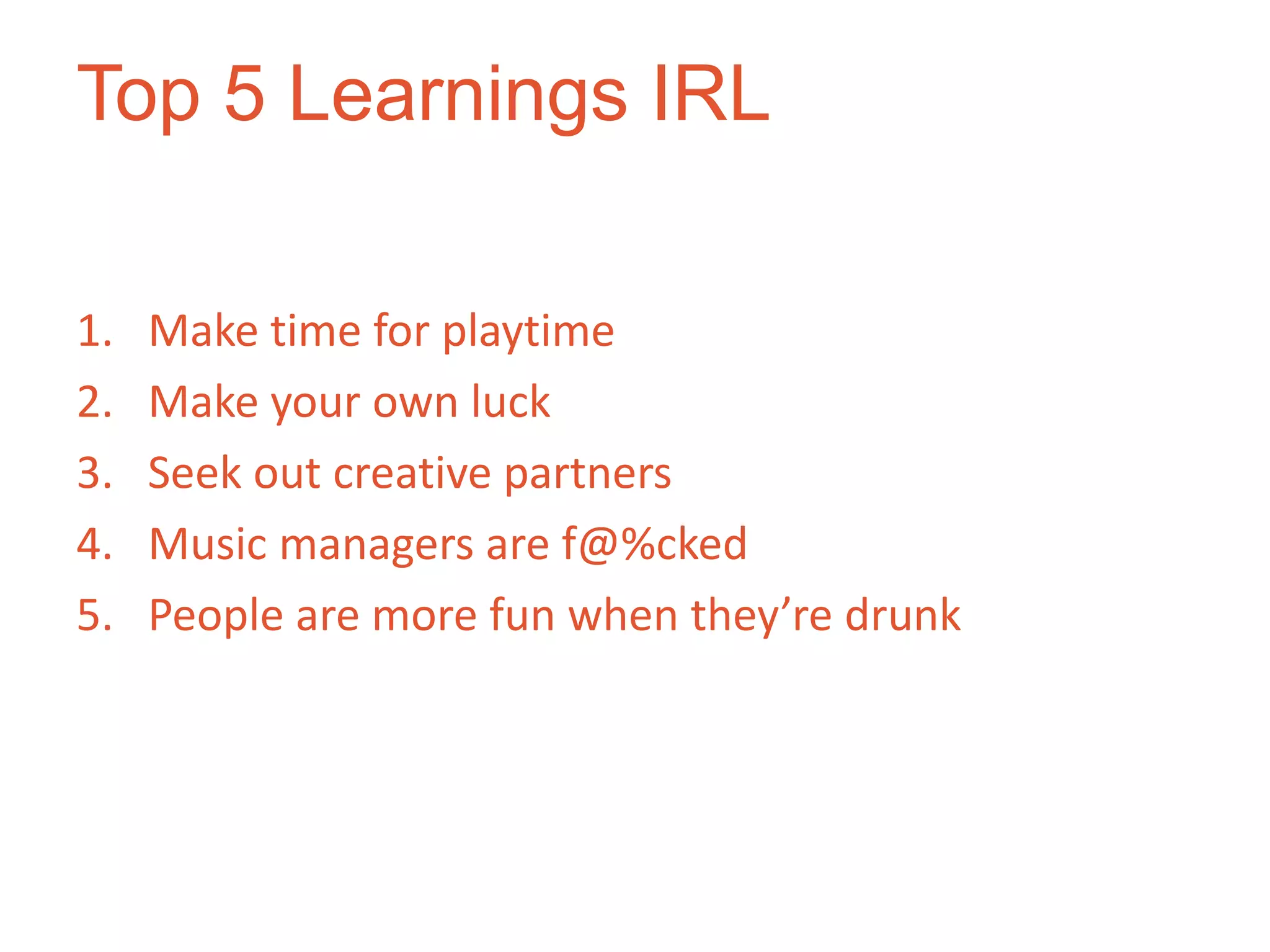 Top 5 Learnings IRL

1.   Make time for playtime
2.   Make your own luck
3.   Seek out creative partners
4.   Music managers are f@%cked
5.   People are more fun when they’re drunk
 