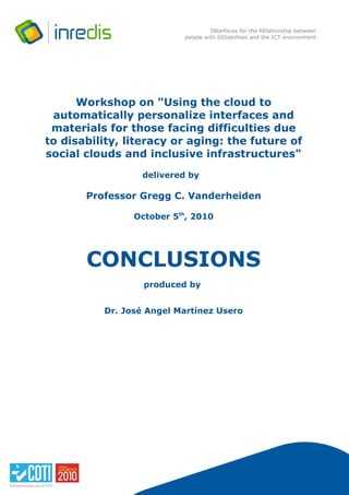 INterfaces for the RElationship between
                          people with DISabilities and the ICT environment




      Workshop on "Using the cloud to
 automatically personalize interfaces and
 materials for those facing difficulties due
to disability, literacy or aging: the future of
social clouds and inclusive infrastructures"
                 delivered by

       Professor Gregg C. Vanderheiden

                October 5th, 2010




       CONCLUSIONS
                  produced by


          Dr. José Angel Martínez Usero




                                     INREDIS Project – MANAGEMENT OFFICE
                                          C/ Albasanz, nº 16 – 3ª planta – B-1. 28037 – Madrid.
                                                                          Tl. 00 34 91 121 03 30
 