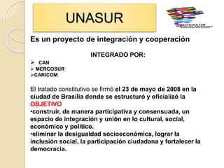 UNASUR
Es un proyecto de integración y cooperación
INTEGRADO POR:
 CAN
 MERCOSUR
CARICOM
El tratado constitutivo se firmó el 23 de mayo de 2008 en la
ciudad de Brasilia donde se estructuró y oficializó la
OBJETIVO
•construir, de manera participativa y consensuada, un
espacio de integración y unión en lo cultural, social,
económico y político.
•eliminar la desigualdad socioeconómica, lograr la
inclusión social, la participación ciudadana y fortalecer la
democracia.
 