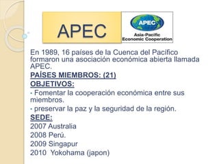 APEC
En 1989, 16 países de la Cuenca del Pacífico
formaron una asociación económica abierta llamada
APEC.
PAÍSES MIEMBROS: (21)
OBJETIVOS:
• Fomentar la cooperación económica entre sus
miembros.
• preservar la paz y la seguridad de la región.
SEDE:
2007 Australia
2008 Perú.
2009 Singapur
2010 Yokohama (japon)
 