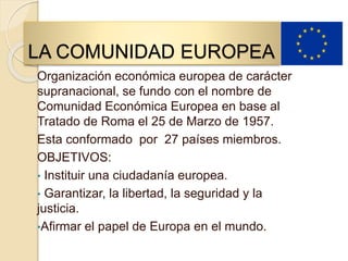 LA COMUNIDAD EUROPEA
Organización económica europea de carácter
supranacional, se fundo con el nombre de
Comunidad Económica Europea en base al
Tratado de Roma el 25 de Marzo de 1957.
Esta conformado por 27 países miembros.
OBJETIVOS:
• Instituir una ciudadanía europea.
• Garantizar, la libertad, la seguridad y la
justicia.
•Afirmar el papel de Europa en el mundo.
 