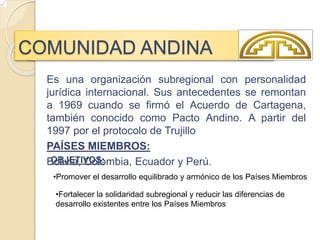 COMUNIDAD ANDINA
Es una organización subregional con personalidad
jurídica internacional. Sus antecedentes se remontan
a 1969 cuando se firmó el Acuerdo de Cartagena,
también conocido como Pacto Andino. A partir del
1997 por el protocolo de Trujillo
PAÍSES MIEMBROS:
Bolivia, Colombia, Ecuador y Perú.
•Promover el desarrollo equilibrado y armónico de los Países Miembros
•Fortalecer la solidaridad subregional y reducir las diferencias de
desarrollo existentes entre los Países Miembros
OBJETIVOS:
 