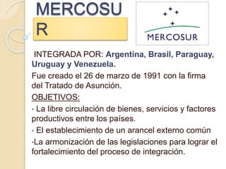 MERCOSU
R
INTEGRADA POR: Argentina, Brasil, Paraguay,
Uruguay y Venezuela.
Fue creado el 26 de marzo de 1991 con la firma
del Tratado de Asunción.
OBJETIVOS:
• La libre circulación de bienes, servicios y factores
productivos entre los países.
• El establecimiento de un arancel externo común
•La armonización de las legislaciones para lograr el
fortalecimiento del proceso de integración.
 