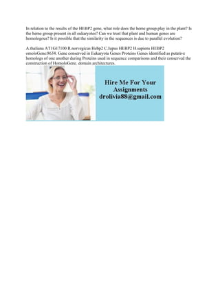 In relation to the results of the HEBP2 gene, what role does the heme group play in the plant? Is
the heme group present in all eukaryotes? Can we trust that plant and human genes are
homologous? Is it possible that the similarity in the sequences is due to parallel evolution?
A.thaliana AT1G17100 R.norvegicus Hebp2 C.Iupus HEBP2 H.sapiens HEBP2
omoloGene:8634. Gene conserved in Eukaryota Genes Proteins Genes identified as putative
homologs of one another during Proteins used in sequence comparisons and their conserved the
construction of HomoloGene. domain architectures.
 